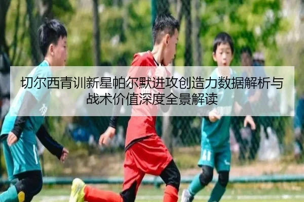 切尔西青训新星帕尔默进攻创造力数据解析与战术价值深度全景解读