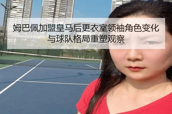 姆巴佩加盟皇马后更衣室领袖角色变化与球队格局重塑观察 | pg