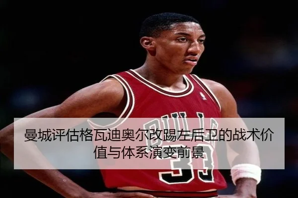 曼城评估格瓦迪奥尔改踢左后卫的战术价值与体系演变前景