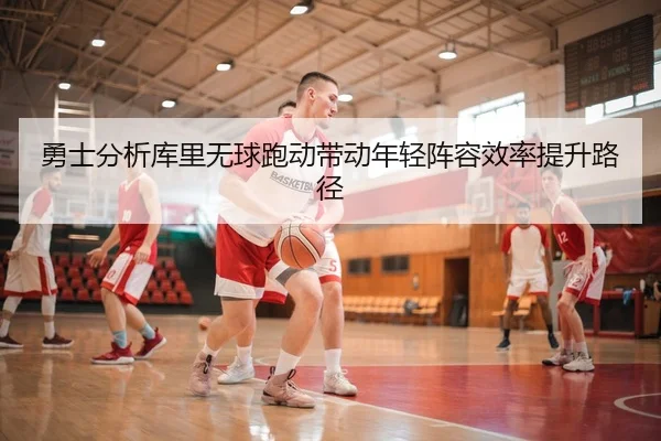 勇士分析库里无球跑动带动年轻阵容效率提升路径