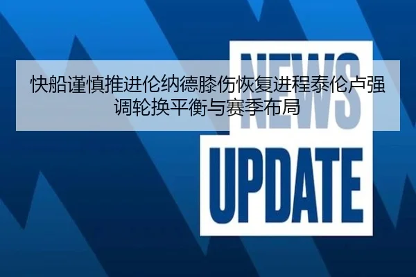 快船谨慎推进伦纳德膝伤恢复进程泰伦卢强调轮换平衡与赛季布局